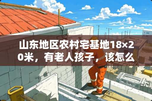 山东地区农村宅基地18×20米，有老人孩子，该怎么设计 祖孙同卧室怎么装修