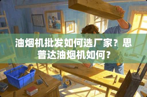 油烟机批发如何选厂家？思普达油烟机如何？