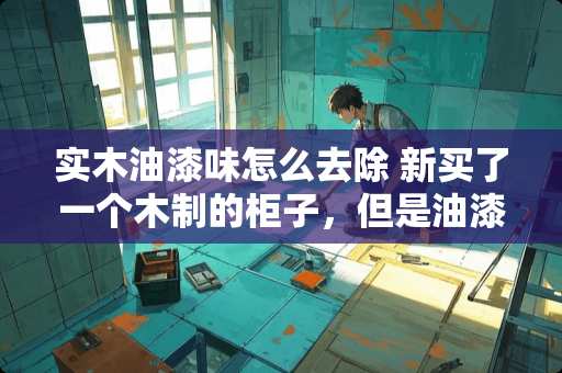 实木油漆味怎么去除 新买了一个木制的柜子，但是油漆味很重，怎么才能去掉