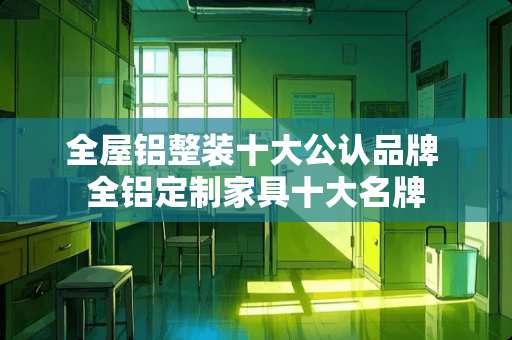 全屋铝整装十大公认品牌 全铝定制家具十大名牌