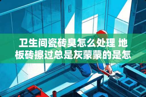 卫生间瓷砖臭怎么处理 地板砖擦过总是灰蒙蒙的是怎么回事，有什么办法可以擦亮