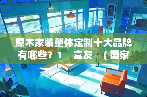 原木家装整体定制十大品牌有哪些？1    富友    ( 国家保护商标