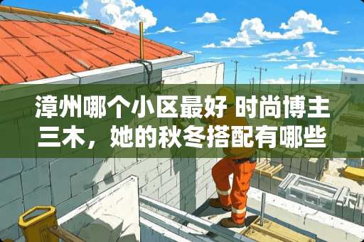 漳州哪个小区最好 时尚博主三木，她的秋冬搭配有哪些可以借鉴