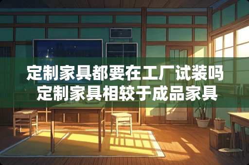 定制家具都要在工厂试装吗 定制家具相较于成品家具，优势如何