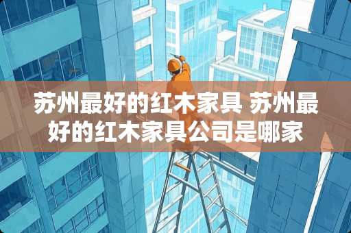 苏州最好的红木家具 苏州最好的红木家具公司是哪家