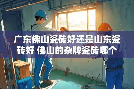 广东佛山瓷砖好还是山东瓷砖好 佛山的杂牌瓷砖哪个性价比最高