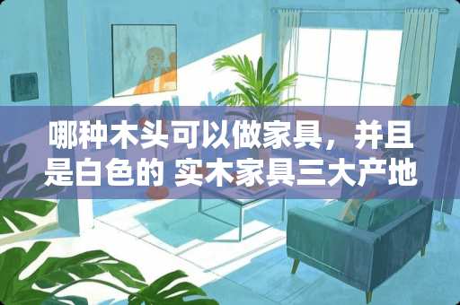 哪种木头可以做家具，并且是白色的 实木家具三大产地