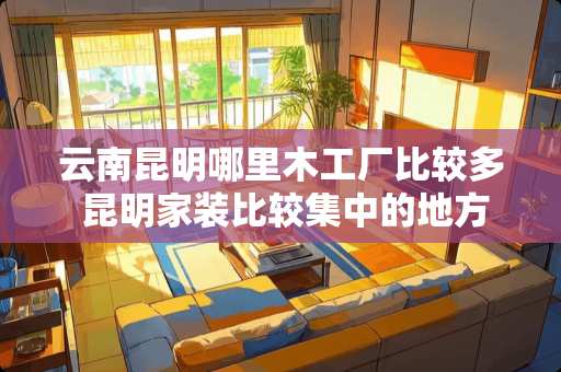 云南昆明哪里木工厂比较多 昆明家装比较集中的地方