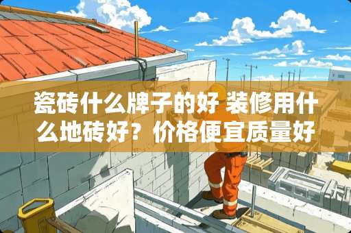 瓷砖什么牌子的好 装修用什么地砖好？价格便宜质量好的