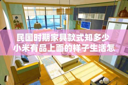 民国时期家具款式知多少 小米有品上面的样子生活怎么样