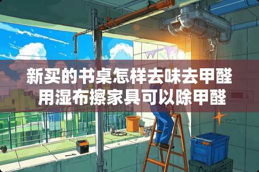 新买的书桌怎样去味去甲醛 用湿布擦家具可以除甲醛吗