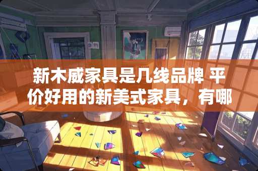 新木威家具是几线品牌 平价好用的新美式家具，有哪些推荐