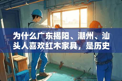 为什么广东揭阳、潮州、汕头人喜欢红木家具，是历史文化习俗 福建人擅长经商吗？为什么