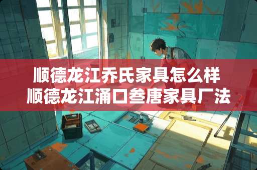 顺德龙江乔氏家具怎么样 顺德龙江涌口叁唐家具厂法人代表唐洪祥银行卡是否冻结了