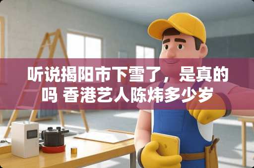 听说揭阳市下雪了，是真的吗 香港艺人陈炜多少岁