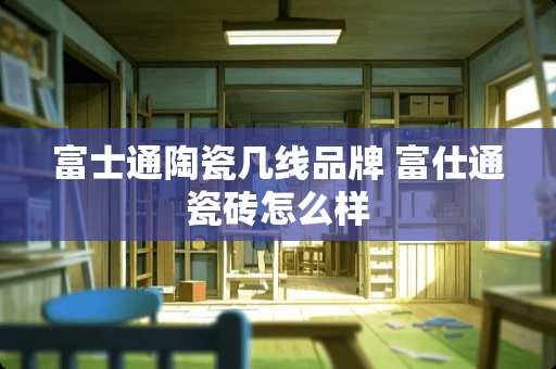 富士通陶瓷几线品牌 富仕通瓷砖怎么样