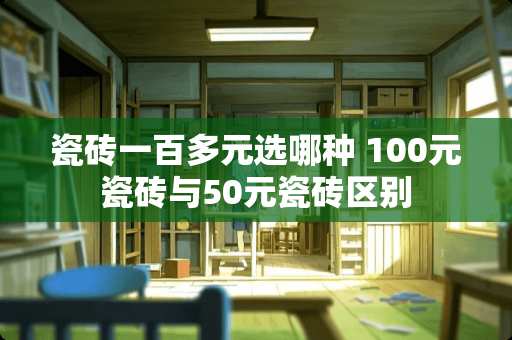 瓷砖一百多元选哪种 100元瓷砖与50元瓷砖区别