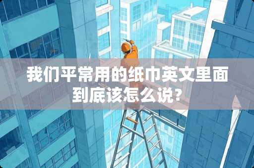 我们平常用的纸巾英文里面到底该怎么说？