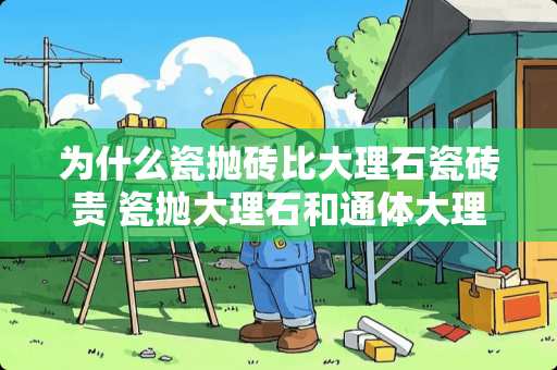 为什么瓷抛砖比大理石瓷砖贵 瓷抛大理石和通体大理石哪个好