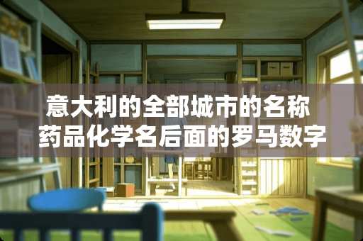 意大利的全部城市的名称 药品化学名后面的罗马数字是什么意思