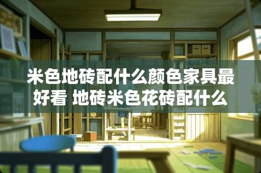 米色地砖配什么颜色家具最好看 地砖米色花砖配什么墙砖好看