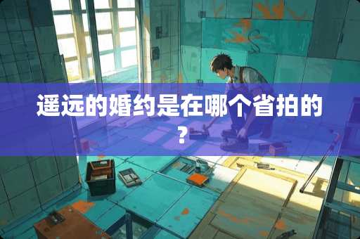 遥远的婚约是在哪个省拍的？