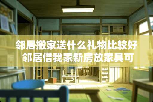 邻居搬家送什么礼物比较好 邻居借我家新房放家具可以吗