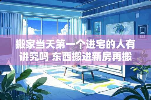 搬家当天第一个进宅的人有讲究吗 东西搬进新房再搬出来有讲究吗