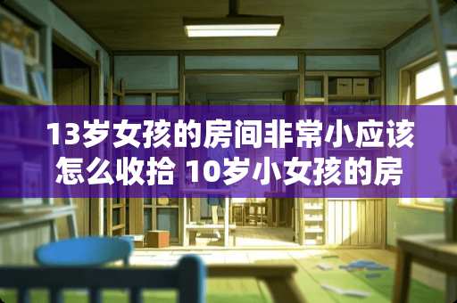 13岁女孩的房间非常小应该怎么收拾 10岁小女孩的房间应该是什么样子的