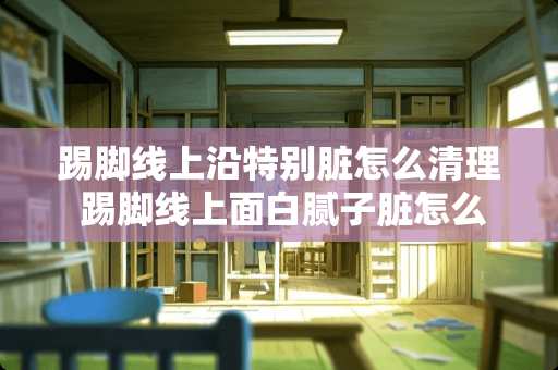 踢脚线上沿特别脏怎么清理 踢脚线上面白腻子脏怎么处理