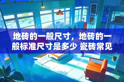 地砖的一般尺寸，地砖的一般标准尺寸是多少 瓷砖常见尺寸，瓷砖常见标准尺寸是多少