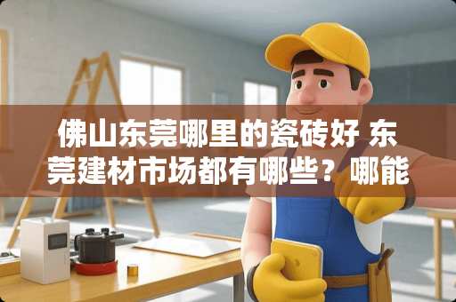 佛山东莞哪里的瓷砖好 东莞建材市场都有哪些？哪能买到最便宜的建材