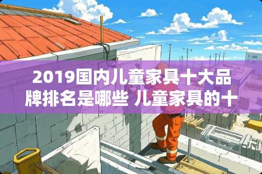 2019国内儿童家具十大品牌排名是哪些 儿童家具的十大品牌之一都是那些