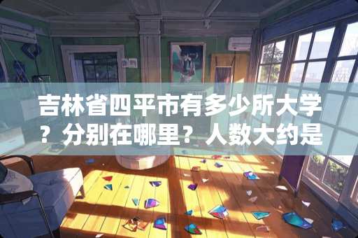 吉林省四平市有多少所大学？分别在哪里？人数大约是多少？