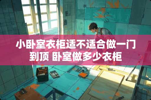 小卧室衣柜适不适合做一门到顶 卧室做多少衣柜