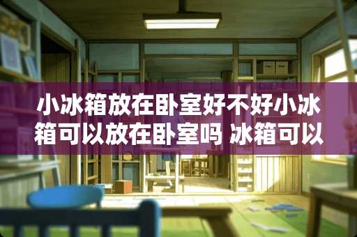 小冰箱放在卧室好不好小冰箱可以放在卧室吗 冰箱可以放在小房间吗