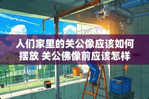 人们家里的关公像应该如何摆放 关公佛像前应该怎样祷?关公佛像前应该怎样祷