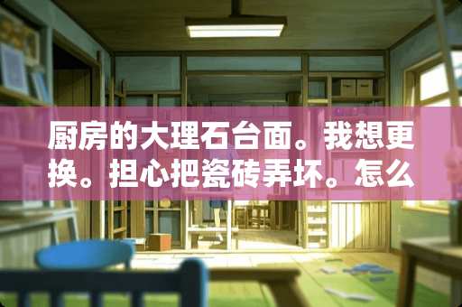 厨房的大理石台面。我想更换。担心把瓷砖弄坏。怎么才能拆掉。