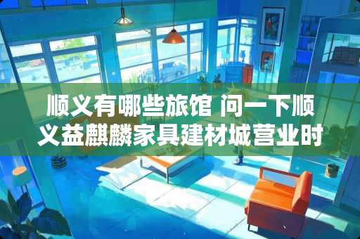 顺义有哪些旅馆 问一下顺义益麒麟家具建材城营业时间是几点到几点