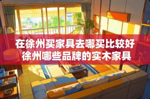 在徐州买家具去哪买比较好 徐州哪些品牌的实木家具可以信赖