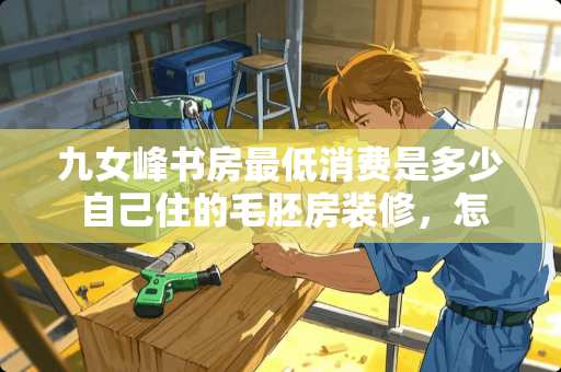 九女峰书房最低消费是多少 自己住的毛胚房装修，怎样装修划算