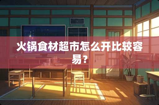 火锅食材超市怎么开比较容易？