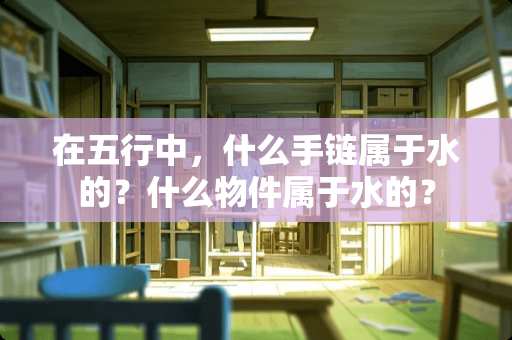 在五行中，什么手链属于水的？什么物件属于水的？