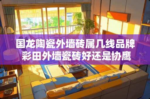 国龙陶瓷外墙砖属几线品牌 彩田外墙瓷砖好还是协鹰瓷砖好