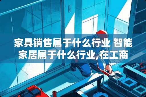 家具销售属于什么行业 智能家居属于什么行业,在工商局注册什么行业