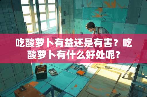 吃酸萝卜有益还是有害？吃酸萝卜有什么好处呢？