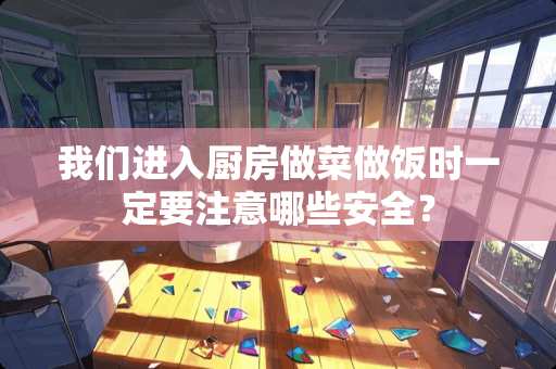 我们进入厨房做菜做饭时一定要注意哪些安全？