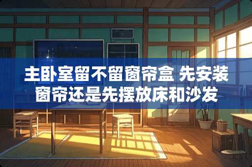 主卧室留不留窗帘盒 先安装窗帘还是先摆放床和沙发