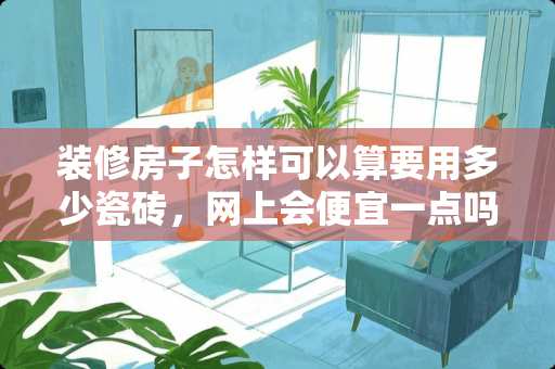 装修房子怎样可以算要用多少瓷砖，网上会便宜一点吗 家里装修哪类瓷砖用起来对我们健康比较好