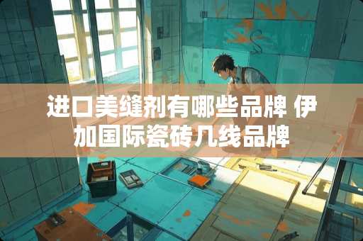 进口美缝剂有哪些品牌 伊加国际瓷砖几线品牌